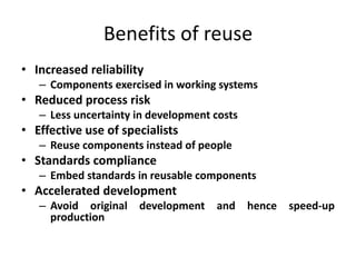 Benefits of reuse
• Increased reliability
– Components exercised in working systems
• Reduced process risk
– Less uncertainty in development costs
• Effective use of specialists
– Reuse components instead of people
• Standards compliance
– Embed standards in reusable components
• Accelerated development
– Avoid original development and hence speed-up
production
 