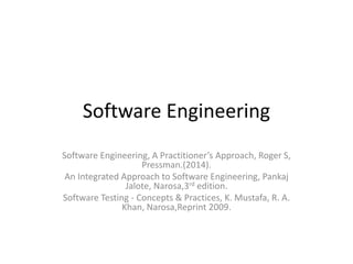 Software Engineering
Software Engineering, A Practitioner’s Approach, Roger S,
Pressman.(2014).
An Integrated Approach to Software Engineering, Pankaj
Jalote, Narosa,3rd edition.
Software Testing - Concepts & Practices, K. Mustafa, R. A.
Khan, Narosa,Reprint 2009.
 