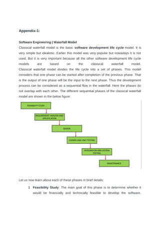 Appendix-1:
Software Engineering | Waterfall Model
Classical waterfall model is the basic software development life cycle model. It is
very simple but idealistic. Earlier this model was very popular but nowadays it is not
used. But it is very important because all the other software development life cycle
models are based on the classical waterfall model.
Classical waterfall model divides the life cycle into a set of phases. This model
considers that one phase can be started after completion of the previous phase. That
is the output of one phase will be the input to the next phase. Thus the development
process can be considered as a sequential flow in the waterfall. Here the phases do
not overlap with each other. The different sequential phases of the classical waterfall
model are shown in the below figure:
Let us now learn about each of these phases in brief details:
1 Feasibility Study: The main goal of this phase is to determine whether it
would be financially and technically feasible to develop the software.
 