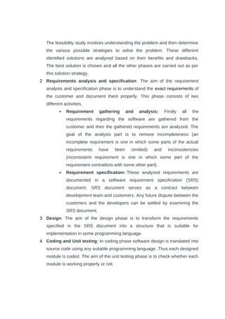 The feasibility study involves understanding the problem and then determine
the various possible strategies to solve the problem. These different
identified solutions are analyzed based on their benefits and drawbacks,
The best solution is chosen and all the other phases are carried out as per
this solution strategy.
2 Requirements analysis and specification: The aim of the requirement
analysis and specification phase is to understand the exact requirements of
the customer and document them properly. This phase consists of two
different activities.
 Requirement gathering and analysis: Firstly all the
requirements regarding the software are gathered from the
customer and then the gathered requirements are analyzed. The
goal of the analysis part is to remove incompleteness (an
incomplete requirement is one in which some parts of the actual
requirements have been omitted) and inconsistencies
(inconsistent requirement is one in which some part of the
requirement contradicts with some other part).
 Requirement specification: These analyzed requirements are
documented in a software requirement specification (SRS)
document. SRS document serves as a contract between
development team and customers. Any future dispute between the
customers and the developers can be settled by examining the
SRS document.
3 Design: The aim of the design phase is to transform the requirements
specified in the SRS document into a structure that is suitable for
implementation in some programming language.
4 Coding and Unit testing: In coding phase software design is translated into
source code using any suitable programming language. Thus each designed
module is coded. The aim of the unit testing phase is to check whether each
module is working properly or not.
 