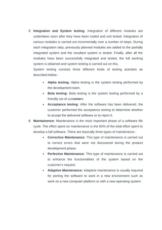 5 Integration and System testing: Integration of different modules are
undertaken soon after they have been coded and unit tested. Integration of
various modules is carried out incrementally over a number of steps. During
each integration step, previously planned modules are added to the partially
integrated system and the resultant system is tested. Finally, after all the
modules have been successfully integrated and tested, the full working
system is obtained and system testing is carried out on this.
System testing consists three different kinds of testing activities as
described below :
 Alpha testing: Alpha testing is the system testing performed by
the development team.
 Beta testing: Beta testing is the system testing performed by a
friendly set of customers.
 Acceptance testing: After the software has been delivered, the
customer performed the acceptance testing to determine whether
to accept the delivered software or to reject it.
6 Maintainence: Maintenance is the most important phase of a software life
cycle. The effort spent on maintenance is the 60% of the total effort spent to
develop a full software. There are basically three types of maintenance :
 Corrective Maintenance: This type of maintenance is carried out
to correct errors that were not discovered during the product
development phase.
 Perfective Maintenance: This type of maintenance is carried out
to enhance the functionalities of the system based on the
customer’s request.
 Adaptive Maintenance: Adaptive maintenance is usually required
for porting the software to work in a new environment such as
work on a new computer platform or with a new operating system.
 