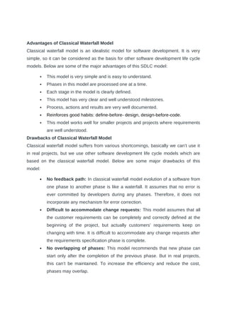 Advantages of Classical Waterfall Model
Classical waterfall model is an idealistic model for software development. It is very
simple, so it can be considered as the basis for other software development life cycle
models. Below are some of the major advantages of this SDLC model:
 This model is very simple and is easy to understand.
 Phases in this model are processed one at a time.
 Each stage in the model is clearly defined.
 This model has very clear and well understood milestones.
 Process, actions and results are very well documented.
 Reinforces good habits: define-before- design, design-before-code.
 This model works well for smaller projects and projects where requirements
are well understood.
Drawbacks of Classical Waterfall Model
Classical waterfall model suffers from various shortcomings, basically we can’t use it
in real projects, but we use other software development life cycle models which are
based on the classical waterfall model. Below are some major drawbacks of this
model:
 No feedback path: In classical waterfall model evolution of a software from
one phase to another phase is like a waterfall. It assumes that no error is
ever committed by developers during any phases. Therefore, it does not
incorporate any mechanism for error correction.
 Difficult to accommodate change requests: This model assumes that all
the customer requirements can be completely and correctly defined at the
beginning of the project, but actually customers’ requirements keep on
changing with time. It is difficult to accommodate any change requests after
the requirements specification phase is complete.
 No overlapping of phases: This model recommends that new phase can
start only after the completion of the previous phase. But in real projects,
this can’t be maintained. To increase the efficiency and reduce the cost,
phases may overlap.
 