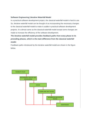 Software Engineering | Iterative Waterfall Model
In a practical software development project, the classical waterfall model is hard to use.
So, Iterative waterfall model can be thought of as incorporating the necessary changes
to the classical waterfall model to make it usable in practical software development
projects. It is almost same as the classical waterfall model except some changes are
made to increase the efficiency of the software development.
The iterative waterfall model provides feedback paths from every phase to its
preceding phases, which is the main difference from the classical waterfall
model.
Feedback paths introduced by the iterative waterfall model are shown in the figure
below.
 