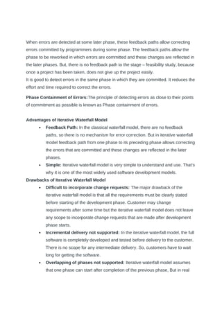 When errors are detected at some later phase, these feedback paths allow correcting
errors committed by programmers during some phase. The feedback paths allow the
phase to be reworked in which errors are committed and these changes are reflected in
the later phases. But, there is no feedback path to the stage – feasibility study, because
once a project has been taken, does not give up the project easily.
It is good to detect errors in the same phase in which they are committed. It reduces the
effort and time required to correct the errors.
Phase Containment of Errors:The principle of detecting errors as close to their points
of commitment as possible is known as Phase containment of errors.
Advantages of Iterative Waterfall Model
 Feedback Path: In the classical waterfall model, there are no feedback
paths, so there is no mechanism for error correction. But in iterative waterfall
model feedback path from one phase to its preceding phase allows correcting
the errors that are committed and these changes are reflected in the later
phases.
 Simple: Iterative waterfall model is very simple to understand and use. That’s
why it is one of the most widely used software development models.
Drawbacks of Iterative Waterfall Model
 Difficult to incorporate change requests: The major drawback of the
iterative waterfall model is that all the requirements must be clearly stated
before starting of the development phase. Customer may change
requirements after some time but the iterative waterfall model does not leave
any scope to incorporate change requests that are made after development
phase starts.
 Incremental delivery not supported: In the iterative waterfall model, the full
software is completely developed and tested before delivery to the customer.
There is no scope for any intermediate delivery. So, customers have to wait
long for getting the software.
 Overlapping of phases not supported: Iterative waterfall model assumes
that one phase can start after completion of the previous phase, But in real
 