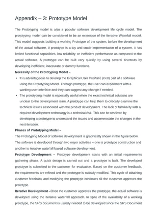 Appendix – 3: Prototype Model
The Prototyping model is also a popular software development life cycle model. The
prototyping model can be considered to be an extension of the Iterative Waterfall model.
This model suggests building a working Prototype of the system, before the development
of the actual software. A prototype is a toy and crude implementation of a system. It has
limited functional capabilities, low reliability, or inefficient performance as compared to the
actual software. A prototype can be built very quickly by using several shortcuts by
developing inefficient, inaccurate or dummy functions.
Necessity of the Prototyping Model –
• It is advantageous to develop the Graphical User Interface (GUI) part of a software
using the Prototyping Model. Through prototype, the user can experiment with a
working user interface and they can suggest any change if needed.
• The prototyping model is especially useful when the exact technical solutions are
unclear to the development team. A prototype can help them to critically examine the
technical issues associated with the product development. The lack of familiarity with a
required development technology is a technical risk. This can be resolved by
developing a prototype to understand the issues and accommodate the changes in the
next iteration.
Phases of Prototyping Model –
The Prototyping Model of software development is graphically shown in the figure below.
The software is developed through two major activities – one is prototype construction and
another is iterative waterfall based software development.
Prototype Development – Prototype development starts with an initial requirements
gathering phase. A quick design is carried out and a prototype is built. The developed
prototype is submitted to the customer for evaluation. Based on the customer feedback,
the requirements are refined and the prototype is suitably modified. This cycle of obtaining
customer feedback and modifying the prototype continues till the customer approves the
prototype.
Iterative Development –Once the customer approves the prototype, the actual software is
developed using the iterative waterfall approach. In spite of the availability of a working
prototype, the SRS document is usually needed to be developed since the SRS Document
 