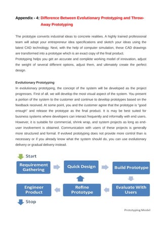 Appendix - 4: Difference Between Evolutionary Prototyping and Throw-
Away Prototyping
The prototype converts industrial ideas to concrete realities. A highly trained professional
team will adopt your entrepreneur idea specifications and sketch your ideas using the
latest CAD technology. Next, with the help of computer simulation, these CAD drawings
are transformed into a prototype which is an exact copy of the final product.
Prototyping helps you get an accurate and complete working model of innovation, adjust
the weight of several different options, adjust them, and ultimately create the perfect
design.
Evolutionary Prototyping
In evolutionary prototyping, the concept of the system will be developed as the project
progresses. First of all, we will develop the most visual aspect of the system. You present
a portion of the system to the customer and continue to develop prototypes based on the
feedback received. At some point, you and the customer agree that the prototype is “good
enough” and release the prototype as the final product. It is may be best suited for
business systems where developers can interact frequently and informally with end users.
However, it is suitable for commercial, shrink wrap, and system projects as long as end-
user involvement is obtained. Communication with users of these projects is generally
more structured and formal. If evolved prototyping does not provide more control than is
necessary or if you already know what the system should do, you can use evolutionary
delivery or gradual delivery instead.
 