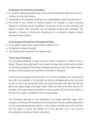 Advantages of Evolutionary Prototyping
 It’s useful for exploratory programming, such as Artificial Intelligence applications, where it
is difficult to frame specifications.
 If big problems are anticipated, developers can stop development after several iterations.
 This model is very suitable for research projects. For example, in order to develop
software for automatic speech recognition, it is possible to take a small vocabulary and
develop a system. After successful, you can gradually increase your vocabulary. This
approach is superior to starting the development of an unlimited vocabulary speech
recognition system directly.
Disadvantages of Evolutionary Development Model
 As the project is open-ended, no time frame is able to be set.
 It is difficult to monitor the project.
 The visibility is low compared to the waterfall model.
Throw–Away Prototyping
The throw-away prototype is cheap, fast ones, which is designed to model an idea or
feature. They are commonly used in early phases of design when a large number of ideas
are still being considered. Throw-away prototypes may also be used in late stage design in
industries in which products are launched at a low state of refinement.
The throw-away prototype sounds like what it is. You make a prototype, then when you are
done with it, you abandon it. For example, you and your colleagues go to lunch, you come
up with an idea of the new product. When you discuss the idea, write down the idea and
pull out the original design of the paper napkin. When you return to the office, take out the
prototype of the paper napkin and transfer it to your computer. You throw out the napkin. In
that case, the napkin is considered a thrown away prototype.
The throw-away approach is most appropriate in the project acquisition stage, where
prototypes demonstrate the feasibility of new concepts and convince potential sponsors to
fund the proposed development projects. In this situation, available resources are limited
and the ability to convey the benefits of a new approach with a very low-cost
demonstration is essential to create a new project.
 