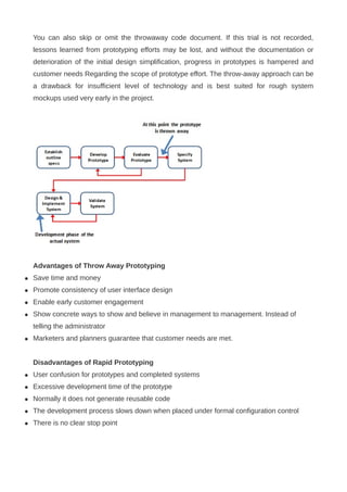 You can also skip or omit the throwaway code document. If this trial is not recorded,
lessons learned from prototyping efforts may be lost, and without the documentation or
deterioration of the initial design simplification, progress in prototypes is hampered and
customer needs Regarding the scope of prototype effort. The throw-away approach can be
a drawback for insufficient level of technology and is best suited for rough system
mockups used very early in the project.
Advantages of Throw Away Prototyping
 Save time and money
 Promote consistency of user interface design
 Enable early customer engagement
 Show concrete ways to show and believe in management to management. Instead of
telling the administrator
 Marketers and planners guarantee that customer needs are met.
Disadvantages of Rapid Prototyping
 User confusion for prototypes and completed systems
 Excessive development time of the prototype
 Normally it does not generate reusable code
 The development process slows down when placed under formal configuration control
 There is no clear stop point
 