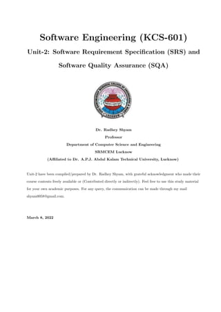 Software Engineering (KCS-601)
Unit-2: Software Requirement Specification (SRS) and
Software Quality Assurance (SQA)
Dr. Radhey Shyam
Professor
Department of Computer Science and Engineering
SRMCEM Lucknow
(Affiliated to Dr. A.P.J. Abdul Kalam Technical University, Lucknow)
Unit-2 have been compiled/prepared by Dr. Radhey Shyam, with grateful acknowledgment who made their
course contents freely available or (Contributed directly or indirectly). Feel free to use this study material
for your own academic purposes. For any query, the communication can be made through my mail
shyam0058@gmail.com.
March 8, 2022
 