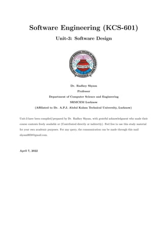 Software Engineering (KCS-601)
Unit-3: Software Design
Dr. Radhey Shyam
Professor
Department of Computer Science and Engineering
SRMCEM Lucknow
(Affiliated to Dr. A.P.J. Abdul Kalam Technical University, Lucknow)
Unit-3 have been compiled/prepared by Dr. Radhey Shyam, with grateful acknowledgment who made their
course contents freely available or (Contributed directly or indirectly). Feel free to use this study material
for your own academic purposes. For any query, the communication can be made through this mail
shyam0058@gmail.com.
April 7, 2022
 