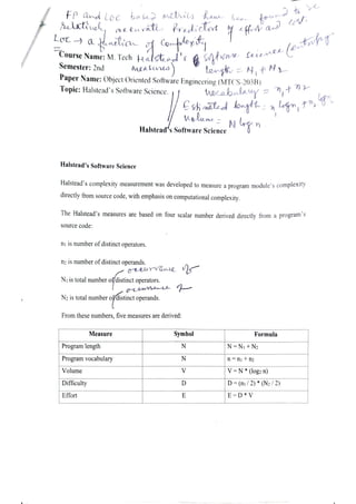FP and Loc bas
elatinel
LOT a g.nelia of Colo
Course Name: M. Tech Halto AAsae sei C
A
aetaralt rdiclod wa
t o u n
Semester: 2nd Logk N, t N
Paper Name: Object Oriented Software Engineering (MTCS-203B) 7
Topic: Halstead's Software Science. ocahulay7,f n
wlam N
Halstead's SoftwareScience
Halstead's Software Science
Halstead's complexity measurement was developed to measure a program module's complexiny
directly from source code, with emphasis on
computational complexity.
The Halstead's measures are based on four scalar number derived directly from a program s
source code:
n 1S number of distinct operators.
n2 is number of distinct operands.
eurYante v
Ni is total number of/distinct operators.
N is total number ofdistinct operands
From these numbers, five measures are derived:
Measure Symbol Formula
Program length N N=NI +Na
Programvocabulary N n=nitn2
Volume V=N* (log2 n)
Difficulty D D (n1/2)*(N2/2)
Effort E E=D*V
 