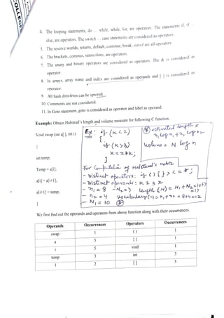 4 The looping statements, do... while, while, for, are operators. The statements i, i
else, are operators. The switch . . .
case statements are considered as operators.
5. The reserve worlds, returns, default, continue, break, sizeof are all operators.
6. The brackets, commas, semicolons, are operators.
7. The unary and binary operators are considered as operators. The & is considered
as
operator.
8. In arrays, array name and index are considered as operands and [ ] is considered
as
operator.
9. All hash directives can be ignored.
10. Comments are not considered.
11. In Goto statement, goto is considered as operatorand label as operand.
Example: Obtain Halstead's length and volume measure for following C function.
)
(CtinatashengtE
Void swap (int a[ ], int i)
uelwme N n
int temp;
Fr Comptalia H a l s a r e l ' s
m e
bistineF eporators ) {Fi
ne efperards; K 2 3
= -N=)
Temp ali
ail ali+1];:
afi+1]=temp; legti N) =
N,tNa=lct
17
pLabulayln)= n,#n2 = 8t4=12
N=10
We first find out the operands and operators from above function along with their occurrences.
Operands Occurrences Operators Occurrences
swap
5
void
temp
int 3
 
