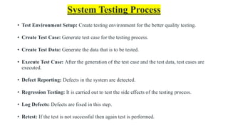 System Testing Process
• Test Environment Setup: Create testing environment for the better quality testing.
• Create Test Case: Generate test case for the testing process.
• Create Test Data: Generate the data that is to be tested.
• Execute Test Case: After the generation of the test case and the test data, test cases are
executed.
• Defect Reporting: Defects in the system are detected.
• Regression Testing: It is carried out to test the side effects of the testing process.
• Log Defects: Defects are fixed in this step.
• Retest: If the test is not successful then again test is performed.
 