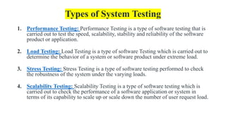 Types of System Testing
1. Performance Testing: Performance Testing is a type of software testing that is
carried out to test the speed, scalability, stability and reliability of the software
product or application.
2. Load Testing: Load Testing is a type of software Testing which is carried out to
determine the behavior of a system or software product under extreme load.
3. Stress Testing: Stress Testing is a type of software testing performed to check
the robustness of the system under the varying loads.
4. Scalability Testing: Scalability Testing is a type of software testing which is
carried out to check the performance of a software application or system in
terms of its capability to scale up or scale down the number of user request load.
 