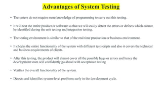 Advantages of System Testing
• The testers do not require more knowledge of programming to carry out this testing.
• It will test the entire product or software so that we will easily detect the errors or defects which cannot
be identified during the unit testing and integration testing.
• The testing environment is similar to that of the real time production or business environment.
• It checks the entire functionality of the system with different test scripts and also it covers the technical
and business requirements of clients.
• After this testing, the product will almost cover all the possible bugs or errors and hence the
development team will confidently go ahead with acceptance testing
• Verifies the overall functionality of the system.
• Detects and identifies system-level problems early in the development cycle.
 