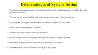 Disadvantages of System Testing
• This testing is time consuming process than another testing techniques since it checks the entire
product or software.
• The cost for the testing will be high since it covers the testing of entire software.
• It needs good debugging tool otherwise the hidden errors will not be found.
• Can be time-consuming and expensive.
• Requires adequate resources and infrastructure.
• Can be complex and challenging, especially for large and complex systems.
• Dependent on the quality of requirements and design documents.
• Limited visibility into the internal workings of the system.
 
