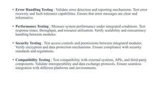 • Error Handling Testing : Validate error detection and reporting mechanisms. Test error
recovery and fault tolerance capabilities. Ensure that error messages are clear and
informative.
• Performance Testing : Measure system performance under integrated conditions. Test
response times, throughput, and resource utilization. Verify scalability and concurrency
handling between modules.
• Security Testing : Test access controls and permissions between integrated modules.
Verify encryption and data protection mechanisms. Ensure compliance with security
standards and regulations.
• Compatibility Testing : Test compatibility with external systems, APIs, and third-party
components. Validate interoperability and data exchange protocols. Ensure seamless
integration with different platforms and environments.
 