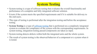 System Testing
• System testing is a type of software testing that evaluates the overall functionality and
performance of a complete and fully integrated software solution.
• It tests if the system meets the specified requirements and if it is suitable for delivery to
the end-users.
• This type of testing is performed after the integration testing and before the acceptance
testing.
• System Testing is a type of software testing that is performed on a completely integrated
system to evaluate the compliance of the system with the corresponding requirements. In
system testing, integration testing passed components are taken as input.
• System testing detects defects within both the integrated units and the whole system.
• The result of system testing is the observed behavior of a component or a system when it
is tested.
 