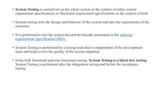 • System Testing is carried out on the whole system in the context of either system
requirement specifications or functional requirement specifications or the context of both.
• System testing tests the design and behavior of the system and also the expectations of the
customer.
• It is performed to test the system beyond the bounds mentioned in the software
requirements specification (SRS) .
• System Testing is performed by a testing team that is independent of the development
team and helps to test the quality of the system impartial.
• It has both functional and non-functional testing. System Testing is a black-box testing .
System Testing is performed after the integration testing and before the acceptance
testing.
 
