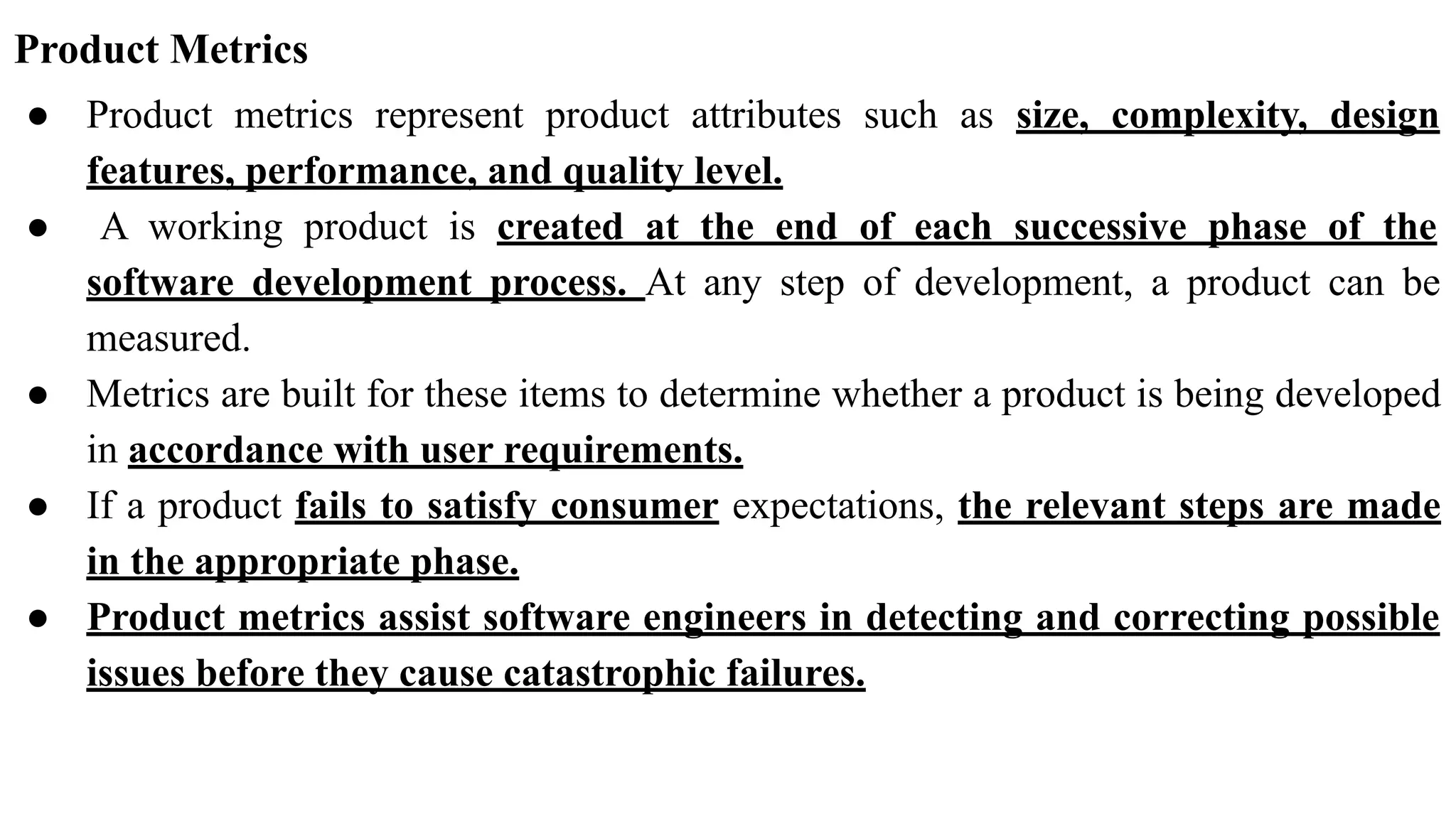 Product Metrics
● Product metrics represent product attributes such as size, complexity, design
features, performance, and quality level.
● A working product is created at the end of each successive phase of the
software development process. At any step of development, a product can be
measured.
● Metrics are built for these items to determine whether a product is being developed
in accordance with user requirements.
● If a product fails to satisfy consumer expectations, the relevant steps are made
in the appropriate phase.
● Product metrics assist software engineers in detecting and correcting possible
issues before they cause catastrophic failures.
 