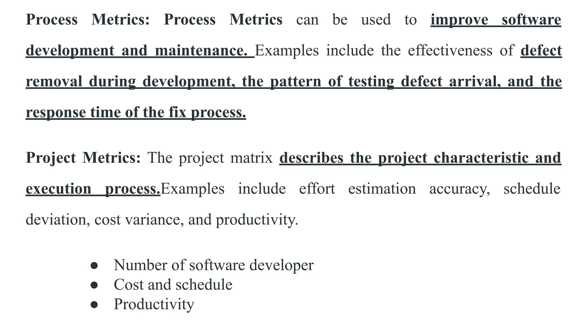 Process Metrics: Process Metrics can be used to improve software
development and maintenance. Examples include the effectiveness of defect
removal during development, the pattern of testing defect arrival, and the
response time of the fix process.
Project Metrics: The project matrix describes the project characteristic and
execution process.Examples include effort estimation accuracy, schedule
deviation, cost variance, and productivity.
● Number of software developer
● Cost and schedule
● Productivity
 