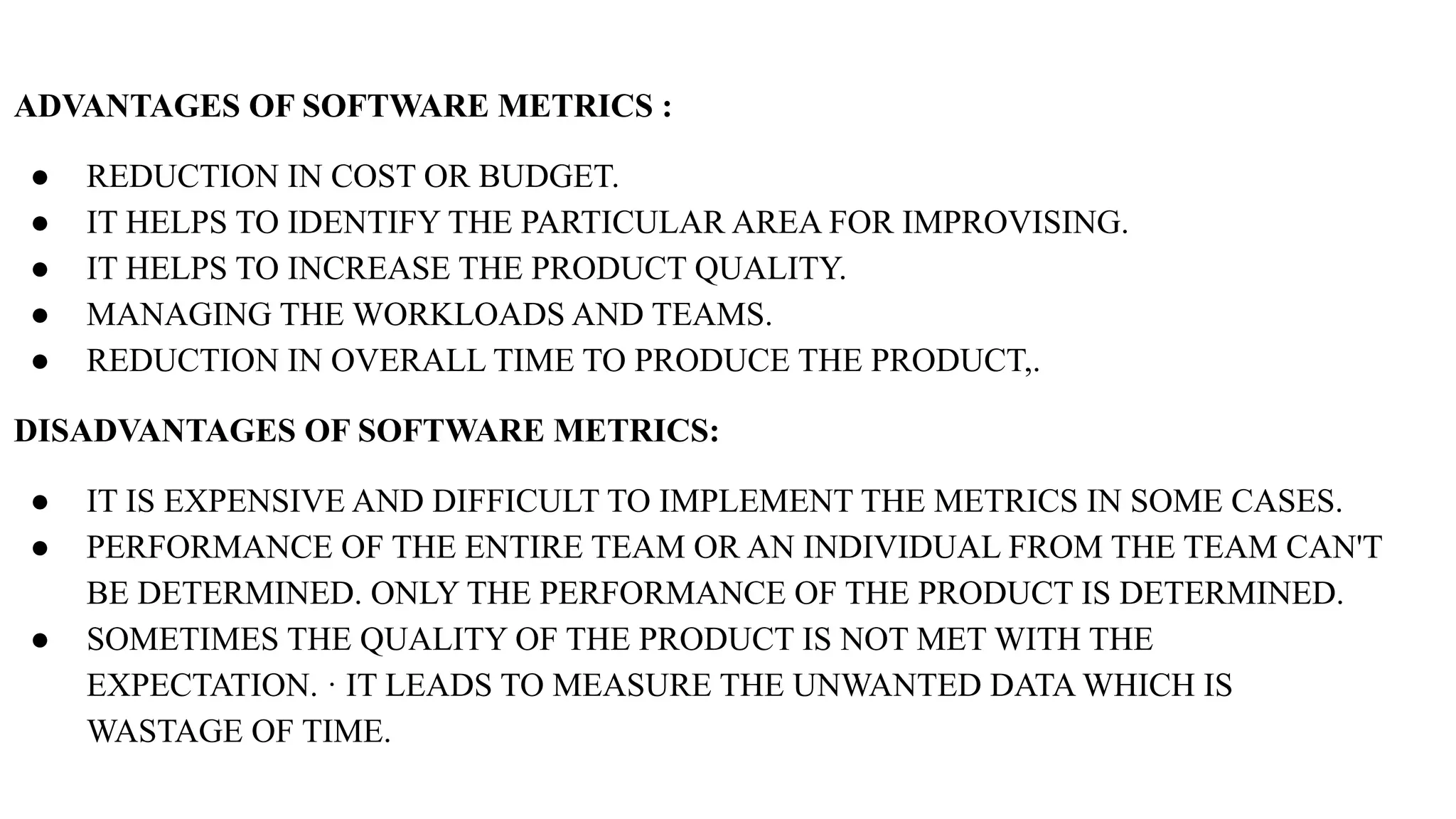 ADVANTAGES OF SOFTWARE METRICS :
● REDUCTION IN COST OR BUDGET.
● IT HELPS TO IDENTIFY THE PARTICULAR AREA FOR IMPROVISING.
● IT HELPS TO INCREASE THE PRODUCT QUALITY.
● MANAGING THE WORKLOADS AND TEAMS.
● REDUCTION IN OVERALL TIME TO PRODUCE THE PRODUCT,.
DISADVANTAGES OF SOFTWARE METRICS:
● IT IS EXPENSIVE AND DIFFICULT TO IMPLEMENT THE METRICS IN SOME CASES.
● PERFORMANCE OF THE ENTIRE TEAM OR AN INDIVIDUAL FROM THE TEAM CAN'T
BE DETERMINED. ONLY THE PERFORMANCE OF THE PRODUCT IS DETERMINED.
● SOMETIMES THE QUALITY OF THE PRODUCT IS NOT MET WITH THE
EXPECTATION. · IT LEADS TO MEASURE THE UNWANTED DATA WHICH IS
WASTAGE OF TIME.
 