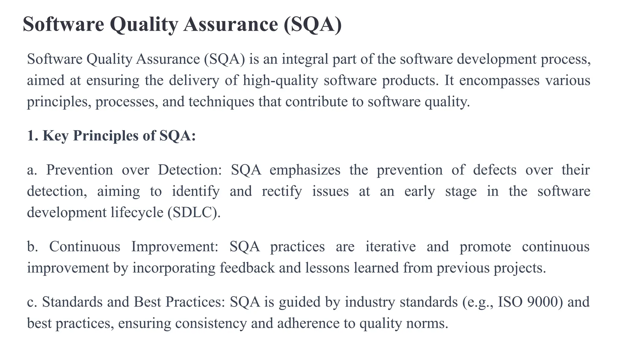 Software Quality Assurance (SQA)
Software Quality Assurance (SQA) is an integral part of the software development process,
aimed at ensuring the delivery of high-quality software products. It encompasses various
principles, processes, and techniques that contribute to software quality.
1. Key Principles of SQA:
a. Prevention over Detection: SQA emphasizes the prevention of defects over their
detection, aiming to identify and rectify issues at an early stage in the software
development lifecycle (SDLC).
b. Continuous Improvement: SQA practices are iterative and promote continuous
improvement by incorporating feedback and lessons learned from previous projects.
c. Standards and Best Practices: SQA is guided by industry standards (e.g., ISO 9000) and
best practices, ensuring consistency and adherence to quality norms.
 