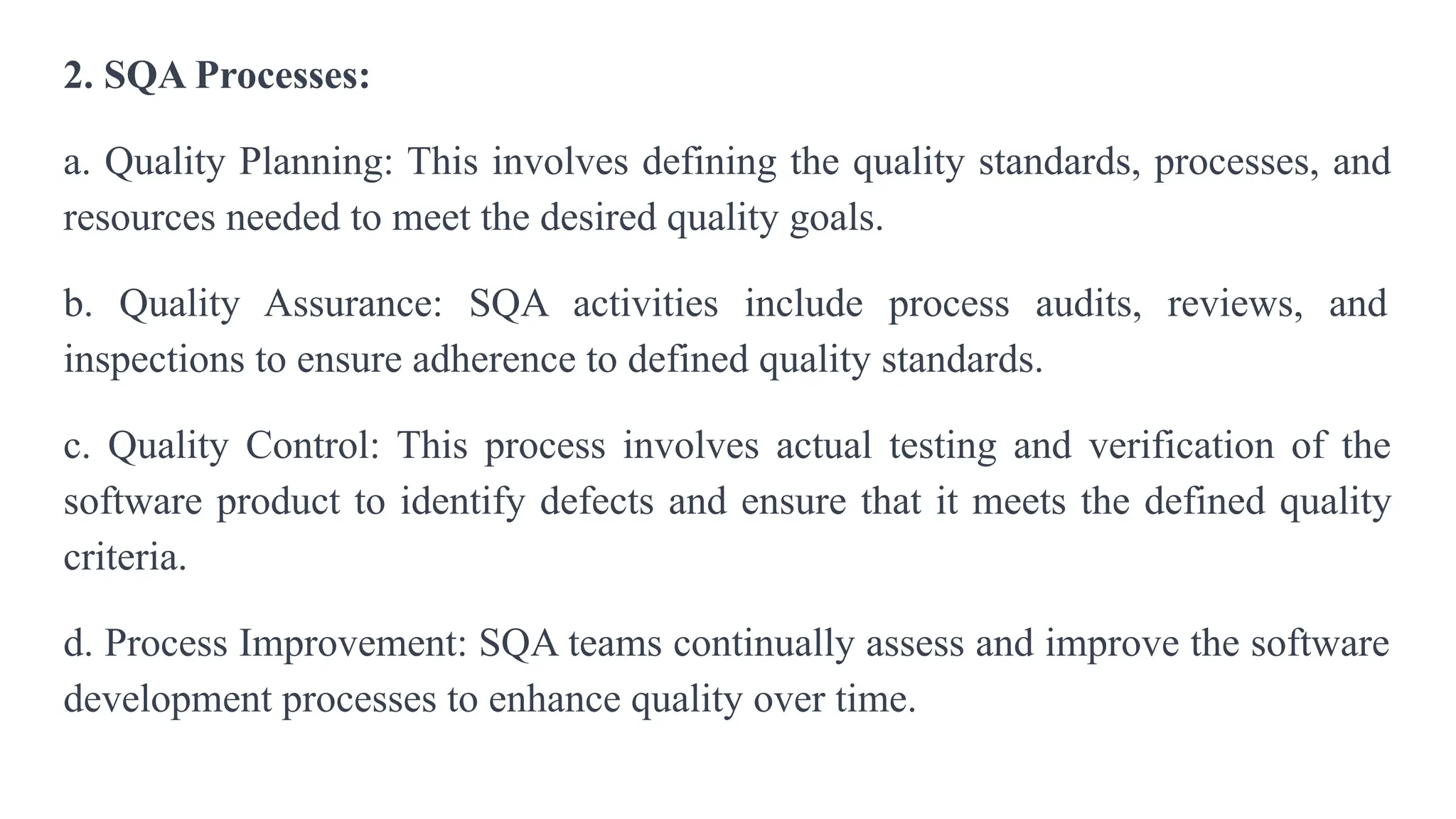 2. SQA Processes:
a. Quality Planning: This involves defining the quality standards, processes, and
resources needed to meet the desired quality goals.
b. Quality Assurance: SQA activities include process audits, reviews, and
inspections to ensure adherence to defined quality standards.
c. Quality Control: This process involves actual testing and verification of the
software product to identify defects and ensure that it meets the defined quality
criteria.
d. Process Improvement: SQA teams continually assess and improve the software
development processes to enhance quality over time.
 