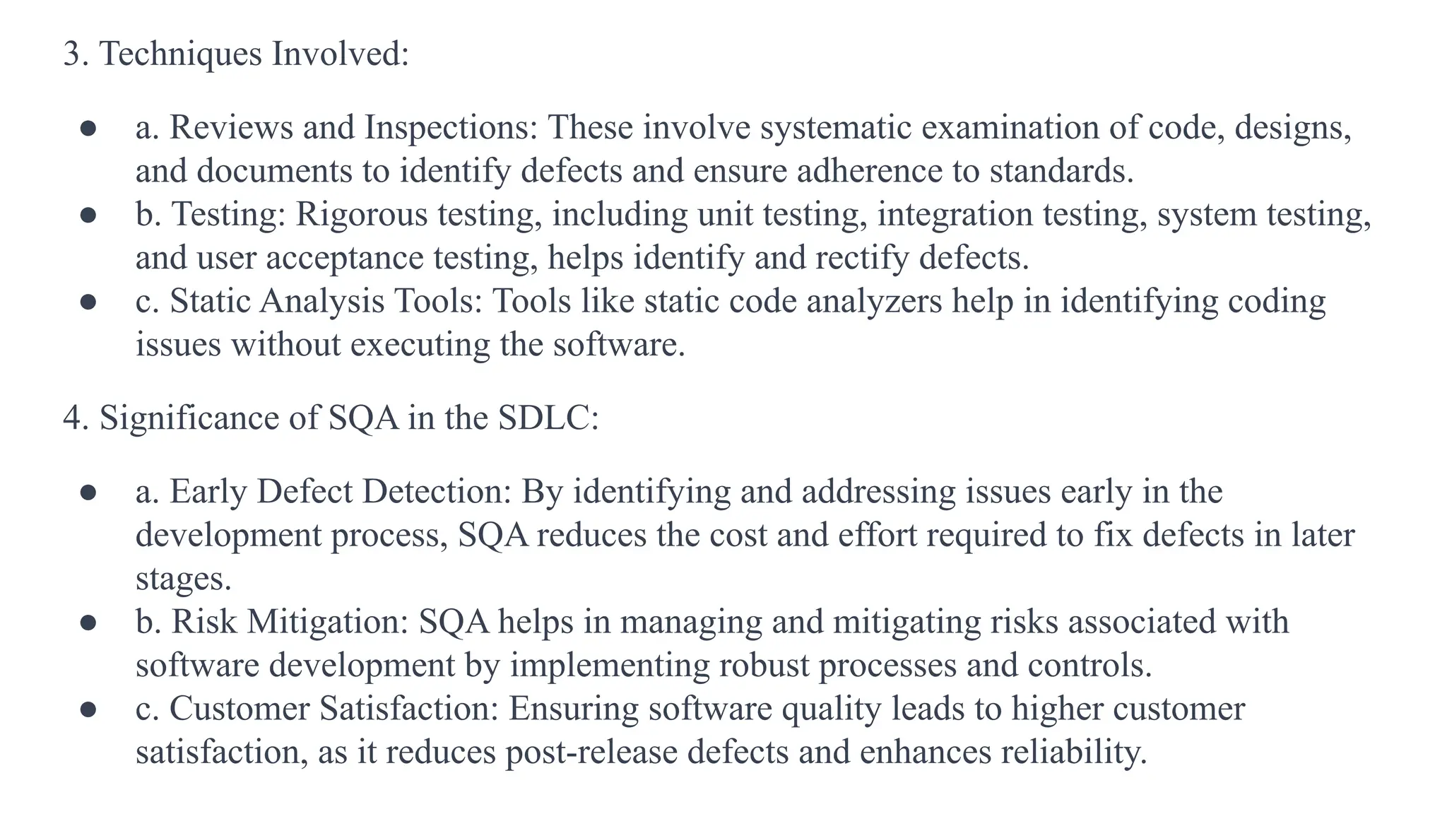 3. Techniques Involved:
● a. Reviews and Inspections: These involve systematic examination of code, designs,
and documents to identify defects and ensure adherence to standards.
● b. Testing: Rigorous testing, including unit testing, integration testing, system testing,
and user acceptance testing, helps identify and rectify defects.
● c. Static Analysis Tools: Tools like static code analyzers help in identifying coding
issues without executing the software.
4. Significance of SQA in the SDLC:
● a. Early Defect Detection: By identifying and addressing issues early in the
development process, SQA reduces the cost and effort required to fix defects in later
stages.
● b. Risk Mitigation: SQA helps in managing and mitigating risks associated with
software development by implementing robust processes and controls.
● c. Customer Satisfaction: Ensuring software quality leads to higher customer
satisfaction, as it reduces post-release defects and enhances reliability.
 