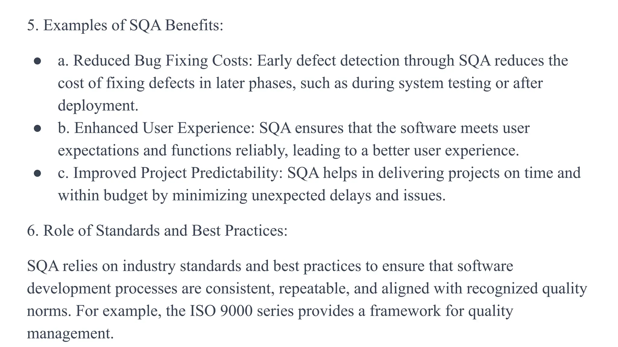 5. Examples of SQA Benefits:
● a. Reduced Bug Fixing Costs: Early defect detection through SQA reduces the
cost of fixing defects in later phases, such as during system testing or after
deployment.
● b. Enhanced User Experience: SQA ensures that the software meets user
expectations and functions reliably, leading to a better user experience.
● c. Improved Project Predictability: SQA helps in delivering projects on time and
within budget by minimizing unexpected delays and issues.
6. Role of Standards and Best Practices:
SQA relies on industry standards and best practices to ensure that software
development processes are consistent, repeatable, and aligned with recognized quality
norms. For example, the ISO 9000 series provides a framework for quality
management.
 