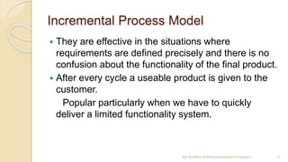 Incremental Process Model
 They are effective in the situations where
requirements are defined precisely and there is no
confusion about the functionality of the final product.
 After every cycle a useable product is given to the
customer.
Popular particularly when we have to quickly
deliver a limited functionality system.
Ms SURBHI SAROHA(Assistant Professor) 11
 