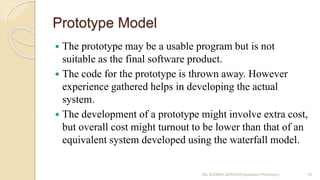 Prototype Model
 The prototype may be a usable program but is not
suitable as the final software product.
 The code for the prototype is thrown away. However
experience gathered helps in developing the actual
system.
 The development of a prototype might involve extra cost,
but overall cost might turnout to be lower than that of an
equivalent system developed using the waterfall model.
Ms SURBHI SAROHA(Assistant Professor) 19
 
