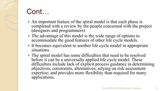 Cont…
 An important feature of the spiral model is that each phase is
completed with a review by the people concerned with the project
(designers and programmers)
 The advantage of this model is the wide range of options to
accommodate the good features of other life cycle models.
 It becomes equivalent to another life cycle model in appropriate
situations.
 The spiral model has some difficulties that need to be resolved
before it can be a universally applied life cycle model. These
difficulties include lack of explicit process guidance in determining
objectives, constraints, alternatives; relying on risk assessment
expertise; and provides more flexibility than required for many
applications.
Ms SURBHI SAROHA(Assistant Professor) 23
 
