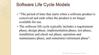 Software Life Cycle Models
 “The period of time that starts when a software product is
conceived and ends when the product is no longer
available for use.
 The software life cycle typically includes a requirement
phase, design phase, implementation phase, test phase,
installation and check out phase, operation and
maintenance phase, and sometimes retirement phase”.
Ms SURBHI SAROHA(Assistant Professor) 4
 