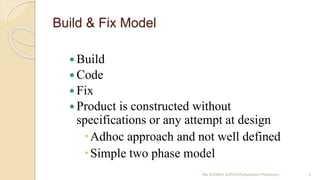 Build & Fix Model
 Build
 Code
 Fix
 Product is constructed without
specifications or any attempt at design
Adhoc approach and not well defined
Simple two phase model
Ms SURBHI SAROHA(Assistant Professor) 5
 