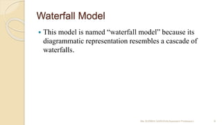 Waterfall Model
 This model is named “waterfall model” because its
diagrammatic representation resembles a cascade of
waterfalls.
Ms SURBHI SAROHA(Assistant Professor) 8
 
