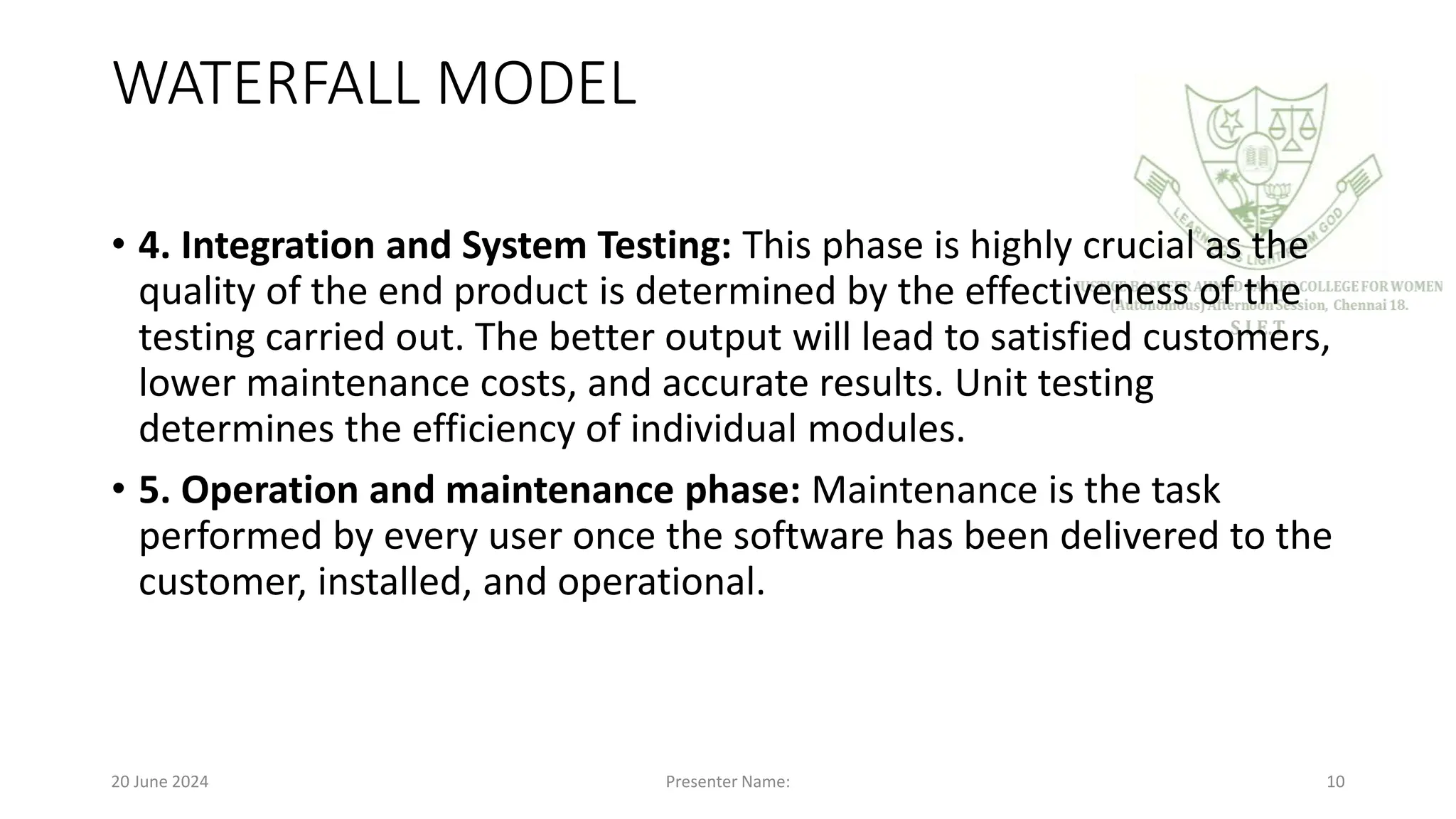 WATERFALL MODEL
• 4. Integration and System Testing: This phase is highly crucial as the
quality of the end product is determined by the effectiveness of the
testing carried out. The better output will lead to satisfied customers,
lower maintenance costs, and accurate results. Unit testing
determines the efficiency of individual modules.
• 5. Operation and maintenance phase: Maintenance is the task
performed by every user once the software has been delivered to the
customer, installed, and operational.
20 June 2024 Presenter Name: 10
 