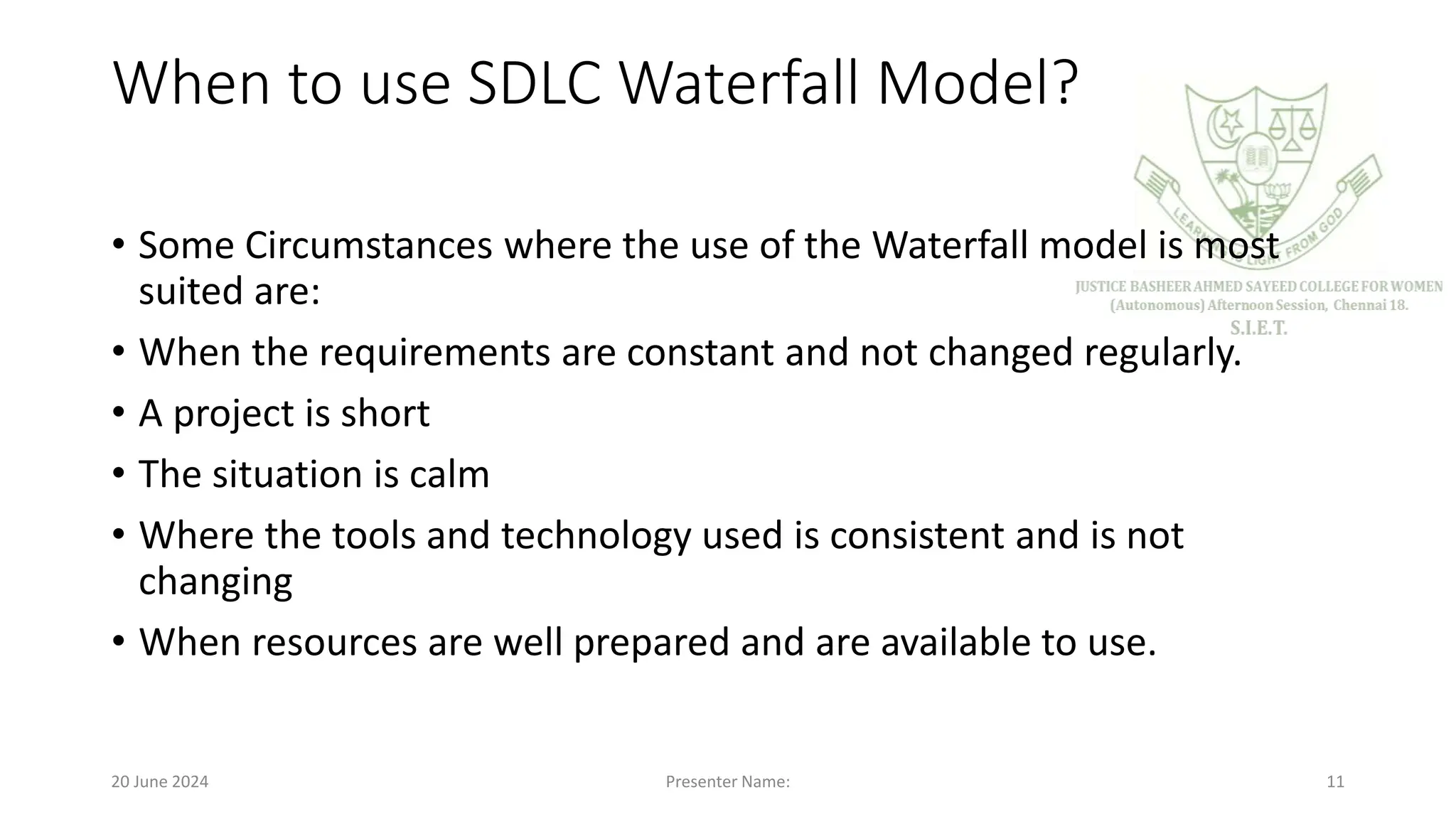 When to use SDLC Waterfall Model?
• Some Circumstances where the use of the Waterfall model is most
suited are:
• When the requirements are constant and not changed regularly.
• A project is short
• The situation is calm
• Where the tools and technology used is consistent and is not
changing
• When resources are well prepared and are available to use.
20 June 2024 Presenter Name: 11
 