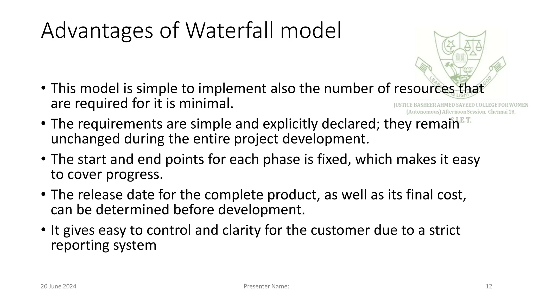 Advantages of Waterfall model
• This model is simple to implement also the number of resources that
are required for it is minimal.
• The requirements are simple and explicitly declared; they remain
unchanged during the entire project development.
• The start and end points for each phase is fixed, which makes it easy
to cover progress.
• The release date for the complete product, as well as its final cost,
can be determined before development.
• It gives easy to control and clarity for the customer due to a strict
reporting system
20 June 2024 Presenter Name: 12
 