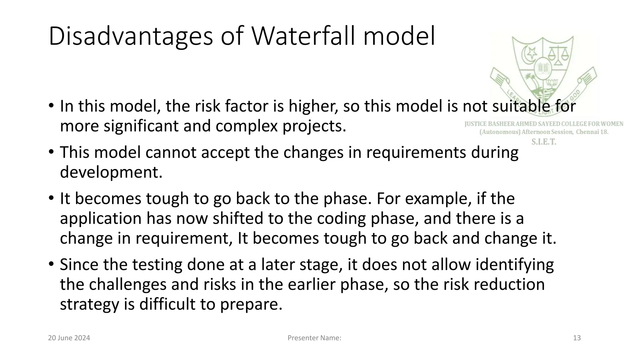 Disadvantages of Waterfall model
• In this model, the risk factor is higher, so this model is not suitable for
more significant and complex projects.
• This model cannot accept the changes in requirements during
development.
• It becomes tough to go back to the phase. For example, if the
application has now shifted to the coding phase, and there is a
change in requirement, It becomes tough to go back and change it.
• Since the testing done at a later stage, it does not allow identifying
the challenges and risks in the earlier phase, so the risk reduction
strategy is difficult to prepare.
20 June 2024 Presenter Name: 13
 