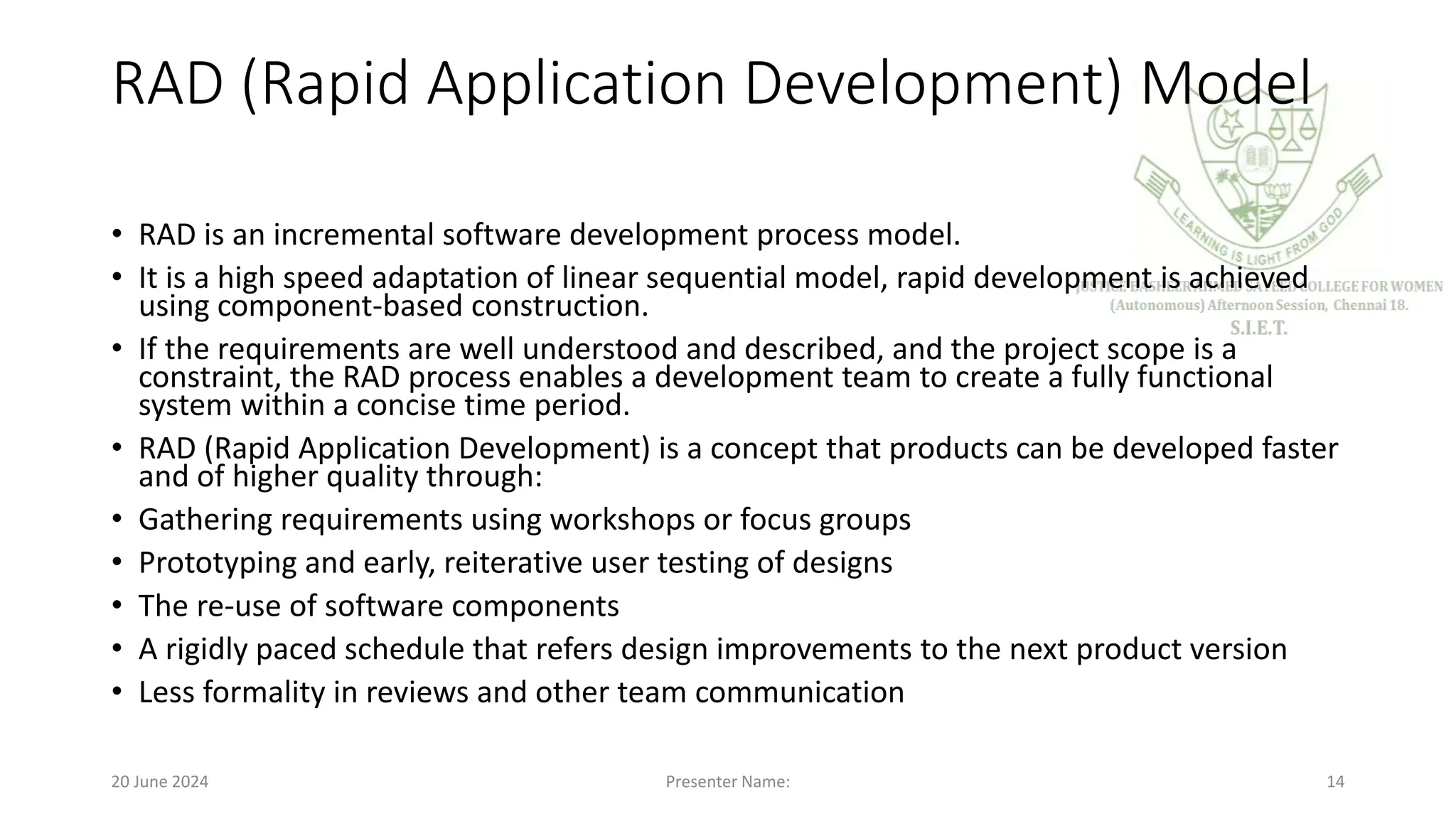 RAD (Rapid Application Development) Model
• RAD is an incremental software development process model.
• It is a high speed adaptation of linear sequential model, rapid development is achieved
using component-based construction.
• If the requirements are well understood and described, and the project scope is a
constraint, the RAD process enables a development team to create a fully functional
system within a concise time period.
• RAD (Rapid Application Development) is a concept that products can be developed faster
and of higher quality through:
• Gathering requirements using workshops or focus groups
• Prototyping and early, reiterative user testing of designs
• The re-use of software components
• A rigidly paced schedule that refers design improvements to the next product version
• Less formality in reviews and other team communication
20 June 2024 Presenter Name: 14
 