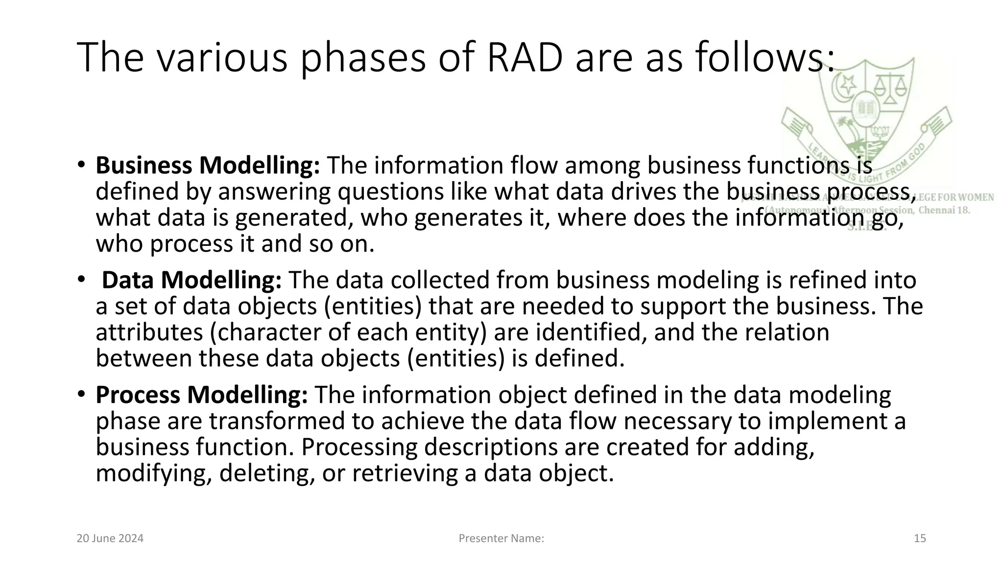 The various phases of RAD are as follows:
• Business Modelling: The information flow among business functions is
defined by answering questions like what data drives the business process,
what data is generated, who generates it, where does the information go,
who process it and so on.
• Data Modelling: The data collected from business modeling is refined into
a set of data objects (entities) that are needed to support the business. The
attributes (character of each entity) are identified, and the relation
between these data objects (entities) is defined.
• Process Modelling: The information object defined in the data modeling
phase are transformed to achieve the data flow necessary to implement a
business function. Processing descriptions are created for adding,
modifying, deleting, or retrieving a data object.
20 June 2024 Presenter Name: 15
 