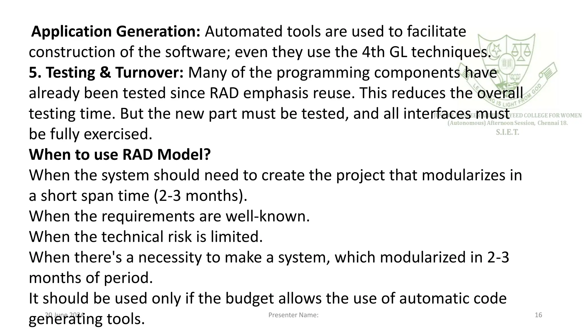 20 June 2024 Presenter Name: 16
Application Generation: Automated tools are used to facilitate
construction of the software; even they use the 4th GL techniques.
5. Testing & Turnover: Many of the programming components have
already been tested since RAD emphasis reuse. This reduces the overall
testing time. But the new part must be tested, and all interfaces must
be fully exercised.
When to use RAD Model?
When the system should need to create the project that modularizes in
a short span time (2-3 months).
When the requirements are well-known.
When the technical risk is limited.
When there's a necessity to make a system, which modularized in 2-3
months of period.
It should be used only if the budget allows the use of automatic code
generating tools.
 