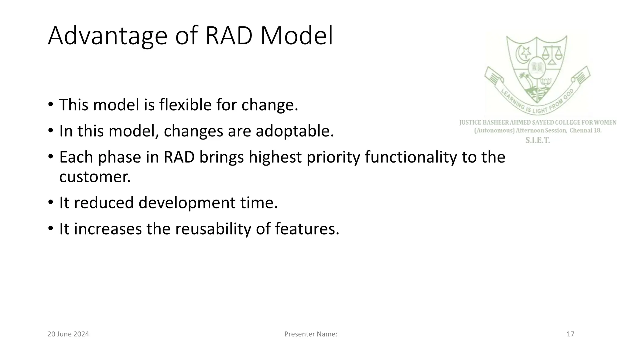 Advantage of RAD Model
• This model is flexible for change.
• In this model, changes are adoptable.
• Each phase in RAD brings highest priority functionality to the
customer.
• It reduced development time.
• It increases the reusability of features.
20 June 2024 Presenter Name: 17
 