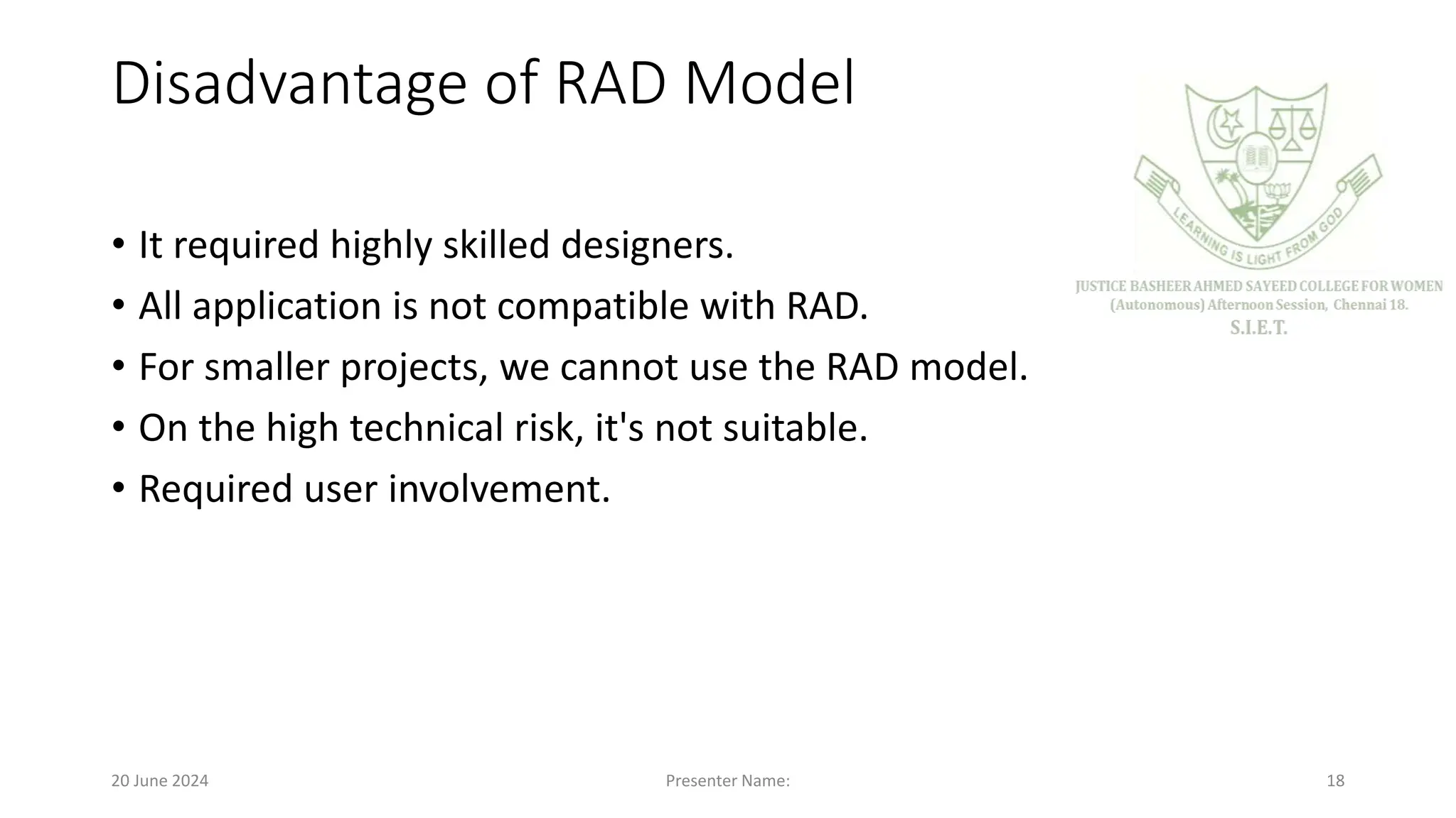 Disadvantage of RAD Model
• It required highly skilled designers.
• All application is not compatible with RAD.
• For smaller projects, we cannot use the RAD model.
• On the high technical risk, it's not suitable.
• Required user involvement.
20 June 2024 Presenter Name: 18
 