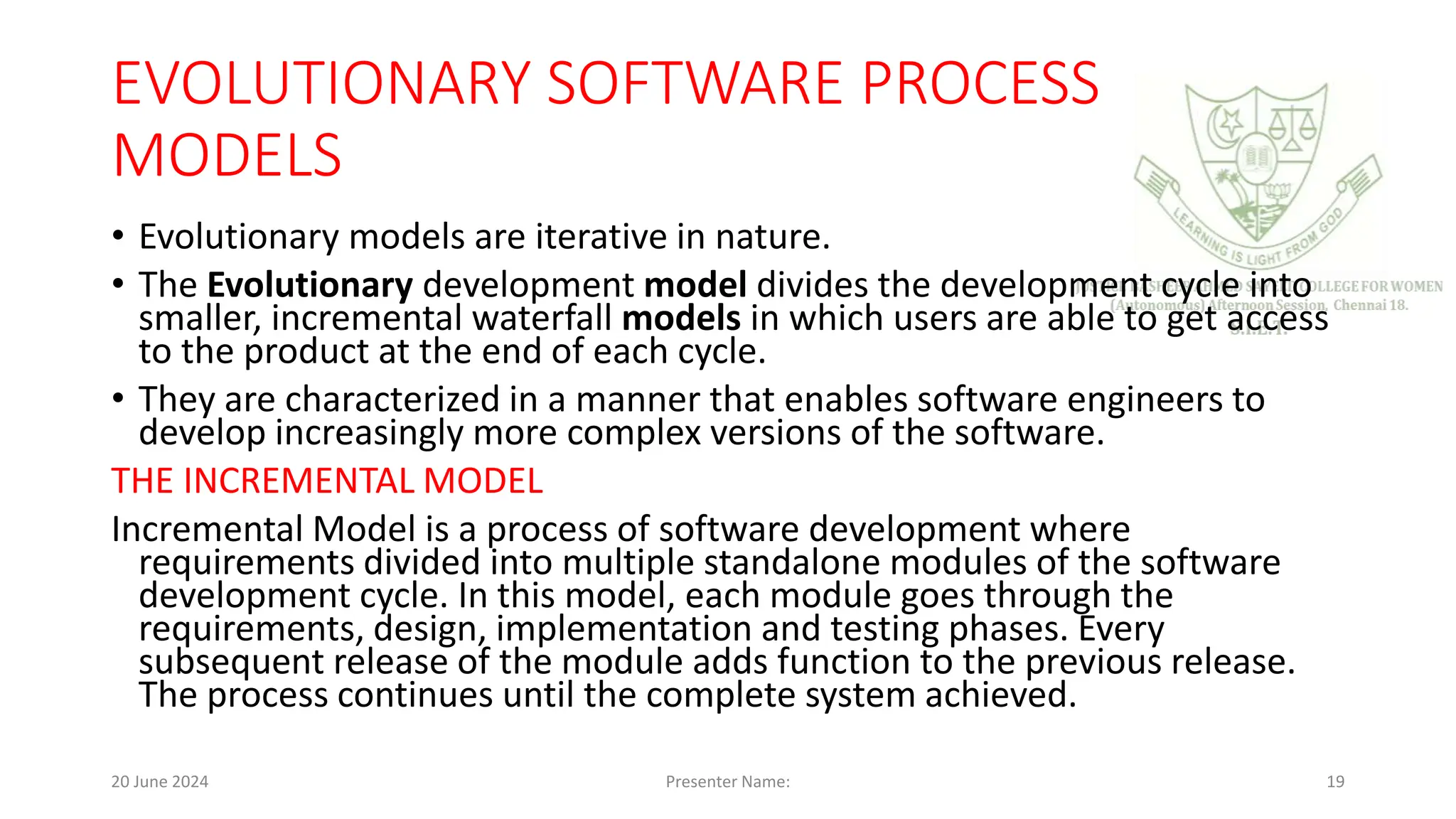 EVOLUTIONARY SOFTWARE PROCESS
MODELS
• Evolutionary models are iterative in nature.
• The Evolutionary development model divides the development cycle into
smaller, incremental waterfall models in which users are able to get access
to the product at the end of each cycle.
• They are characterized in a manner that enables software engineers to
develop increasingly more complex versions of the software.
THE INCREMENTAL MODEL
Incremental Model is a process of software development where
requirements divided into multiple standalone modules of the software
development cycle. In this model, each module goes through the
requirements, design, implementation and testing phases. Every
subsequent release of the module adds function to the previous release.
The process continues until the complete system achieved.
20 June 2024 Presenter Name: 19
 