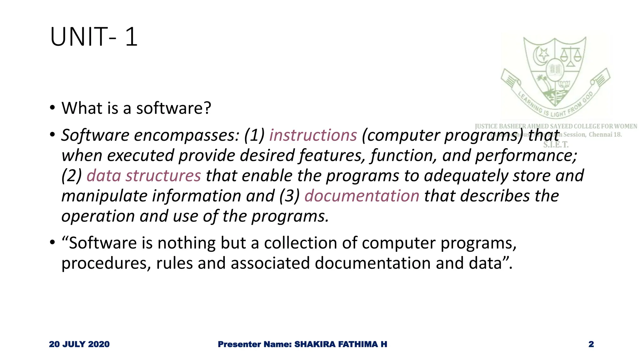 UNIT- 1
• What is a software?
• Software encompasses: (1) instructions (computer programs) that
when executed provide desired features, function, and performance;
(2) data structures that enable the programs to adequately store and
manipulate information and (3) documentation that describes the
operation and use of the programs.
• “Software is nothing but a collection of computer programs,
procedures, rules and associated documentation and data”.
20 JULY 2020 Presenter Name: SHAKIRA FATHIMA H 2
 