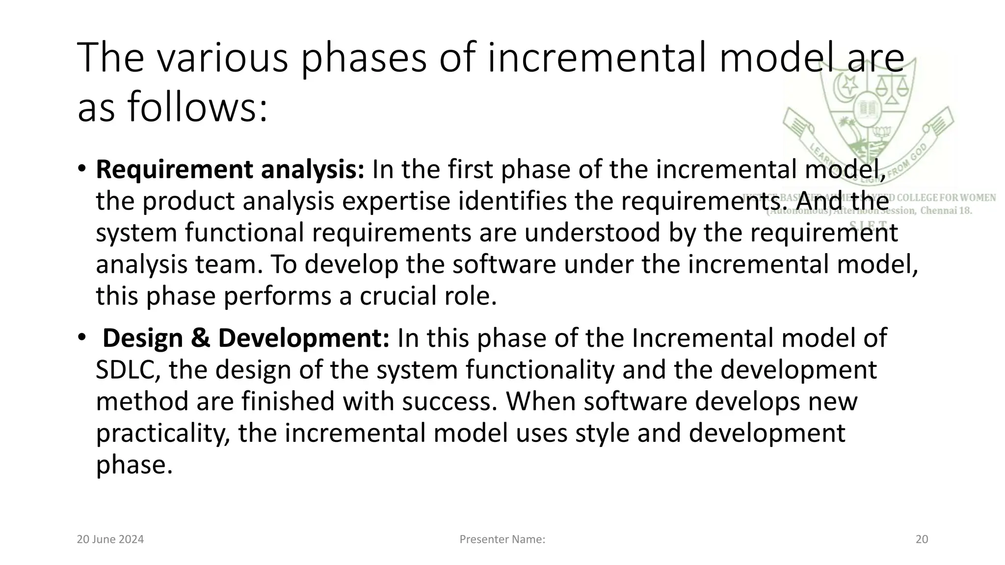 The various phases of incremental model are
as follows:
• Requirement analysis: In the first phase of the incremental model,
the product analysis expertise identifies the requirements. And the
system functional requirements are understood by the requirement
analysis team. To develop the software under the incremental model,
this phase performs a crucial role.
• Design & Development: In this phase of the Incremental model of
SDLC, the design of the system functionality and the development
method are finished with success. When software develops new
practicality, the incremental model uses style and development
phase.
20 June 2024 Presenter Name: 20
 