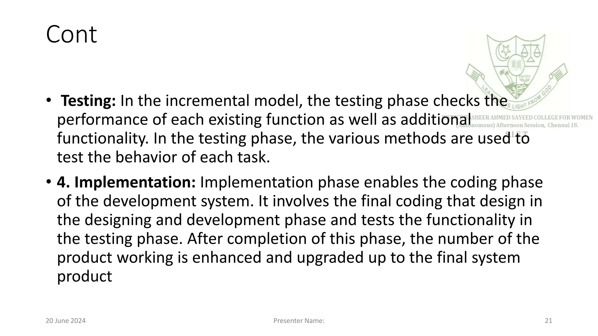 Cont
• Testing: In the incremental model, the testing phase checks the
performance of each existing function as well as additional
functionality. In the testing phase, the various methods are used to
test the behavior of each task.
• 4. Implementation: Implementation phase enables the coding phase
of the development system. It involves the final coding that design in
the designing and development phase and tests the functionality in
the testing phase. After completion of this phase, the number of the
product working is enhanced and upgraded up to the final system
product
20 June 2024 Presenter Name: 21
 