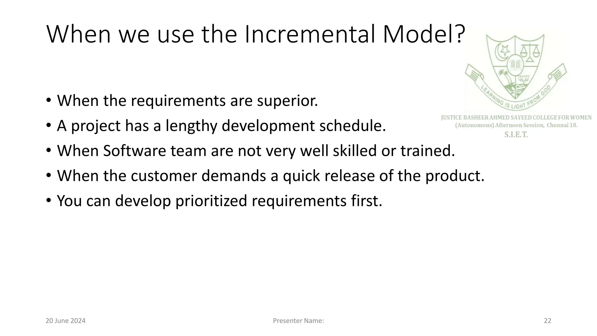 When we use the Incremental Model?
• When the requirements are superior.
• A project has a lengthy development schedule.
• When Software team are not very well skilled or trained.
• When the customer demands a quick release of the product.
• You can develop prioritized requirements first.
20 June 2024 Presenter Name: 22
 